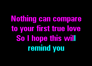 Nothing can compare
to your first true love

So I hope this will
remind you