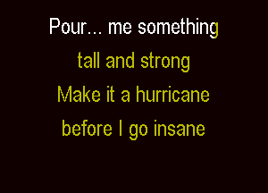 Pour... me something

tall and strong
Make it a hurricane
before I go insane