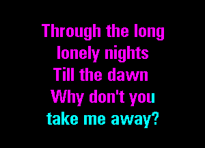 Through the long
lonely nights

Till the dawn
Why don't you
take me away?