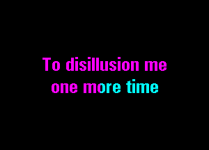 To disillusion me

one more time