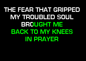 THE FEAR THAT GRIPPED
MY TROUBLED SOUL
BROUGHT ME
BACK TO MY KNEES
IN PRAYER