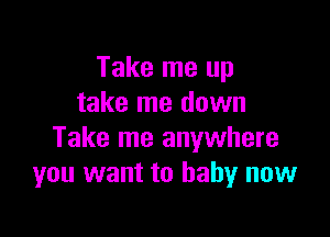 Take me up
take me down

Take me anywhere
you want to baby now