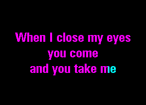When I close my eyes

you come
and you take me