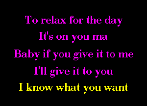 To relax for the day

It's on you ma
Baby if you give it to me
I'll give it to you

I know What you want