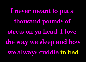 I never meant to put a
thousand pounds of
stress on ya head. I love
the way we sleep and how

we always cuddle in bed