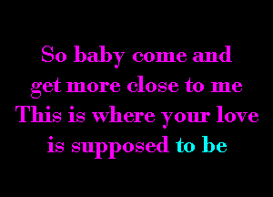 So baby come and
get more close to me
This is Where your love
is supposed to be