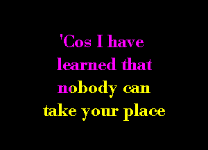 'Cos I have
learned that
nobody can

take your place