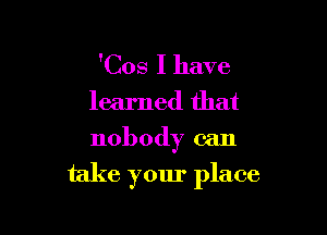 'Cos I have
learned that
nobody can

take your place