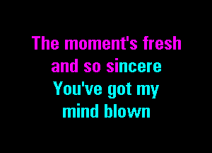 The moment's fresh
and so sincere

You've got my
mind blown