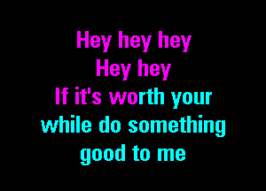 Hey hey hey
Hey hey

If it's worth your
while do something
good to me