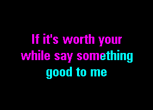 If it's worth your

while say something
good to me