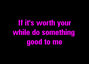 If it's worth your

while do something
good to me