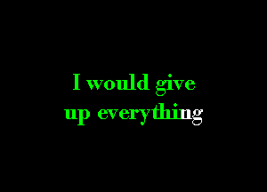 I would give

up everything