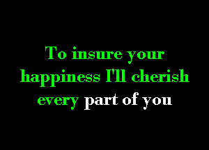 To insure your
happiness I'll cherish
every part of you