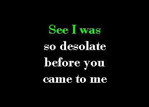 See I was
so desolate

before you

came to me