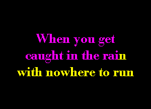When you get
caught in the rain
With nowhere to run