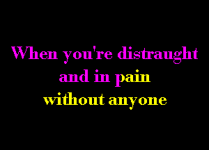 When you're distraught
and in pain
Without anyone