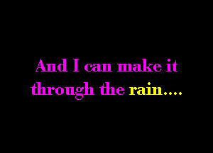 And I can make it
through the rain...