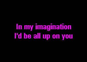 In my imagination

I'd be all up on you
