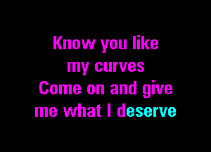 Know you like
my curves

Come on and give
me what I deserve