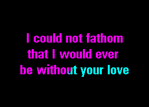 I could not fathom

that I would ever
be without your love