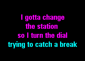 I gotta change
the station

so I turn the dial
trying to catch a break