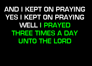 AND I KEPT 0N PRAYING
YES I KEPT 0N PRAYING
WELL I PRAYED
THREE TIMES A DAY
UNTO THE LORD