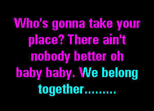 Who's gonna take your
place? There ain't

nobody better oh
baby baby. We belong
together .........