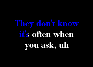 They don't know

it's often when

you ask, uh