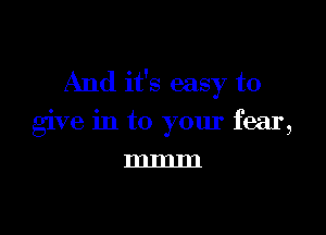 And it's easy to

give in to your fear,
mmm