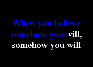 When you believe
somehow you Will,
somehow you Will