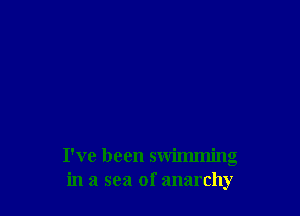 I've been swimming
in a sea of anarchy