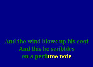 And the Wind blows up his coat
And this he scribbles
on a perfume note