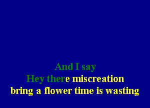 And I say
Hey there miscreation
bring a ilower time is wasting
