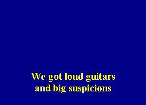 We got loud guitars
and big suspicions