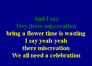 And I say
Hey there miscreation
bring a ilower time is wasting
I say yeah-yeah
there miscreation
W e all need a celebration