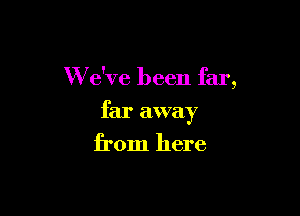 W dve been far,

far away
from here