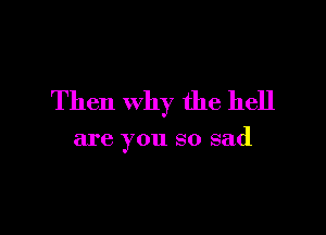 Then why the hell

are you so sad