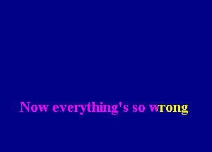 N ow everything's so wrong