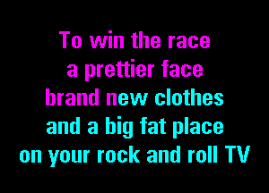 To win the race
a prettier face

brand new clothes
and a big fat place
on your rock and roll TV