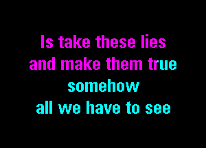 Is take these lies
and make them true

somehow
all we have to see