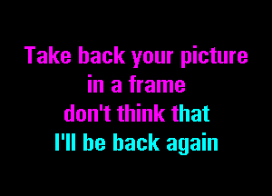 Take back your picture
in a frame

don't think that
I'll be back again