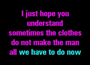 I iust hope you
understand
sometimes the clothes
do not make the man
all we have to do now