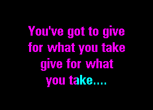 You've got to give
for what you take

give for what
you take....
