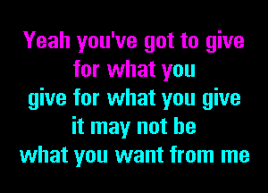 Yeah you've got to give
for what you
give for what you give
it may not be
what you want from me