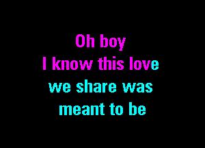 Oh boy
I know this love

we share was
meant to be