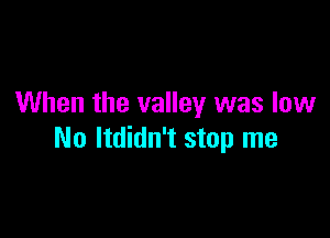 When the valley was low

No ltdidn't stop me