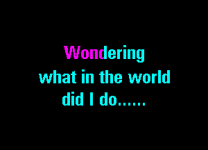 Wondering

what in the world
did I do ......