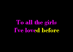 To all the girls

I've loved before