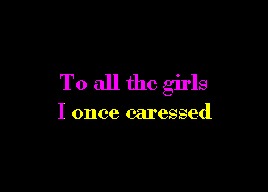 To all the girls

I once caressed